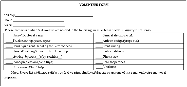 Text Box: &nbsp;VOLUNTEER FORM 
&nbsp;
Name(s)____________________________________________
Phone _____________________________
E-mail&nbsp; _____________________________
&nbsp; Please contact me when & if workers are needed in the following areas. -Please check all appropriate areas-
____Nurse/ Doctor at camp
____General electrical work
____Truck clean-up, paint, repair
____Artistic design (props etc.)
____Band Equipment Handling for Performances
____Grant writing
____General building/ Construction / Painting
____ Public relations
____ Sewing (by hand__) (by machine__)
____ Phone tree
____ Food preparation (band trips)
____ Bus chaperones
____Concession Stand help
&nbsp;____Uniforms
____ Misc. Please list additional skill(s) you feel we might find helpful in the operations of the band, orchestra and vocal programs.__________________________________________________________________________
&nbsp;
