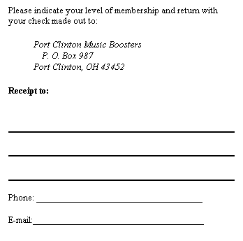 Text Box: Please indicate your level of membership and return with your check made out to:
&nbsp;&nbsp;&nbsp;&nbsp;&nbsp;&nbsp;&nbsp;&nbsp;&nbsp;&nbsp;&nbsp; Port Clinton Music Boosters
P. O. Box 987
&nbsp;&nbsp;&nbsp;&nbsp;&nbsp;&nbsp;&nbsp;&nbsp;&nbsp;&nbsp;&nbsp; Port Clinton, OH 43452
Receipt to: 
&nbsp;
&nbsp;
&nbsp;
&nbsp;
&nbsp;
&nbsp;
Phone: __________________________________
&nbsp;
E-mail:___________________________________ 
