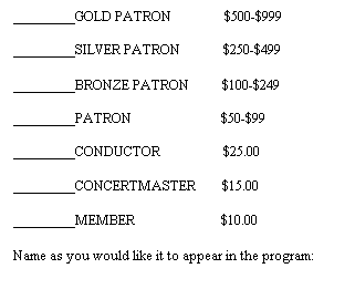 Text Box: ________GOLD PATRON&nbsp;&nbsp;&nbsp;&nbsp;&nbsp;&nbsp;&nbsp;&nbsp;&nbsp;&nbsp;&nbsp;&nbsp;&nbsp;   $500-$999

________SILVER PATRON&nbsp;&nbsp;&nbsp;&nbsp;&nbsp;&nbsp;&nbsp;&nbsp;&nbsp;&nbsp;   $250-$499

________BRONZE PATRON          $100-$249

________PATRON&nbsp;&nbsp;&nbsp;&nbsp;&nbsp;&nbsp;&nbsp;&nbsp;&nbsp;&nbsp;&nbsp;&nbsp;&nbsp;&nbsp;&nbsp;&nbsp;&nbsp;&nbsp;&nbsp;&nbsp;&nbsp;&nbsp;&nbsp;&nbsp;&nbsp;  $50-$99

________CONDUCTOR&nbsp;&nbsp;&nbsp;&nbsp;&nbsp;&nbsp;&nbsp;&nbsp;&nbsp;&nbsp;&nbsp;&nbsp;&nbsp;&nbsp;&nbsp;&nbsp;&nbsp;  $25.00
&nbsp;
________CONCERTMASTER&nbsp;&nbsp;&nbsp;&nbsp;&nbsp;&nbsp;&nbsp; $15.00
&nbsp;
________MEMBER&nbsp;&nbsp;&nbsp;&nbsp;&nbsp;&nbsp;&nbsp;&nbsp;&nbsp;&nbsp;&nbsp;&nbsp;&nbsp;&nbsp;&nbsp;&nbsp;&nbsp;&nbsp;&nbsp;&nbsp;&nbsp;&nbsp;&nbsp;&nbsp;&nbsp; $10.00
&nbsp;
Name as you would like it to appear in the program:
&nbsp;
&nbsp;
&nbsp;
